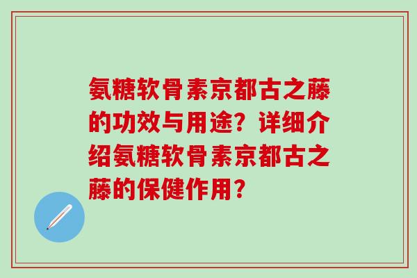 氨糖软骨素京都古之藤的功效与用途？详细介绍氨糖软骨素京都古之藤的保健作用？