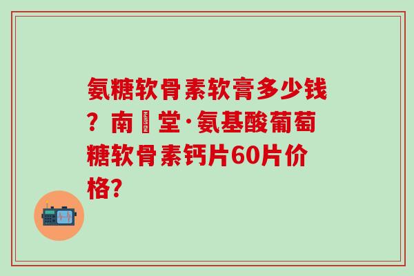 氨糖软骨素软膏多少钱？南雲堂·氨基酸葡萄糖软骨素钙片60片价格？