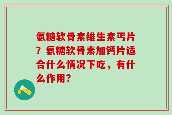 氨糖软骨素维生素丐片？氨糖软骨素加钙片适合什么情况下吃，有什么作用？