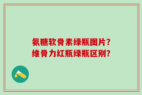 氨糖软骨素绿瓶图片？维骨力红瓶绿瓶区别？