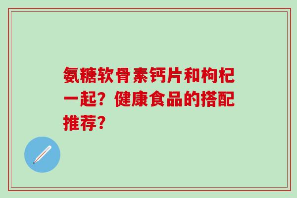 氨糖软骨素钙片和枸杞一起？健康食品的搭配推荐？