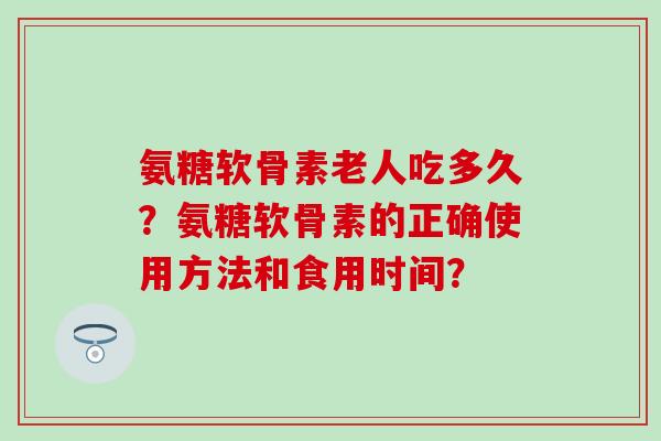 氨糖软骨素老人吃多久？氨糖软骨素的正确使用方法和食用时间？