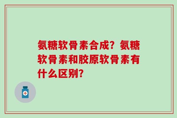 氨糖软骨素合成？氨糖软骨素和胶原软骨素有什么区别？