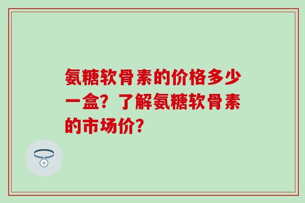 氨糖软骨素的价格多少一盒?了解氨糖软骨素的市场价? 氨糖软骨素的价格多少一盒?了解氨糖软骨素的市场价?