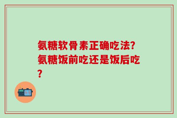氨糖软骨素正确吃法？氨糖饭前吃还是饭后吃？