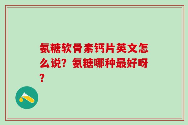 氨糖软骨素钙片英文怎么说？氨糖哪种好呀？