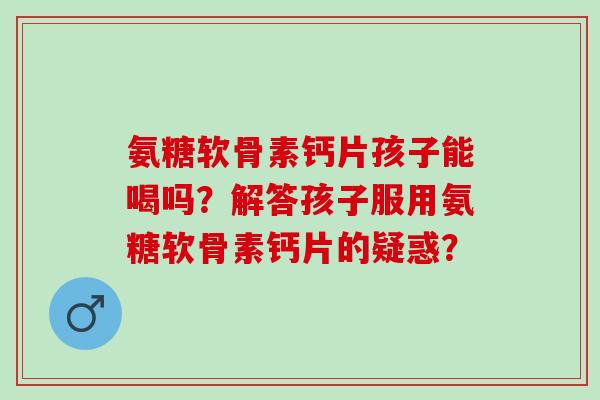 氨糖软骨素钙片孩子能喝吗？解答孩子服用氨糖软骨素钙片的疑惑？