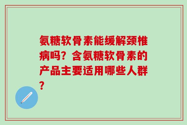 氨糖软骨素能缓解颈椎吗？含氨糖软骨素的产品主要适用哪些人群？