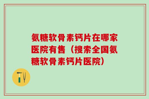 氨糖软骨素钙片在哪家医院有售（搜索全国氨糖软骨素钙片医院）