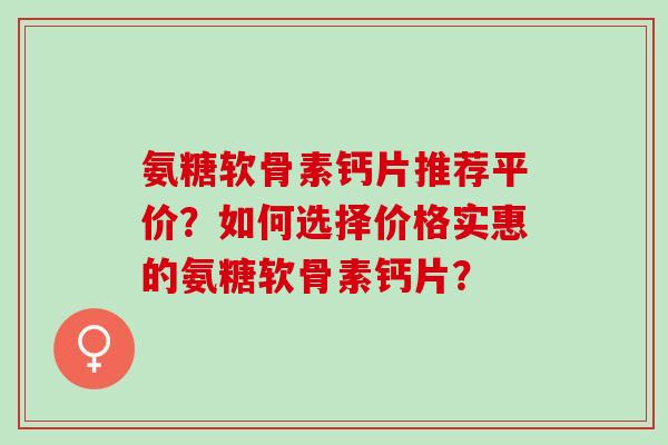 氨糖软骨素钙片推荐平价？如何选择价格实惠的氨糖软骨素钙片？