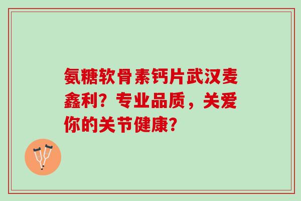氨糖软骨素钙片武汉麦鑫利？专业品质，关爱你的关节健康？