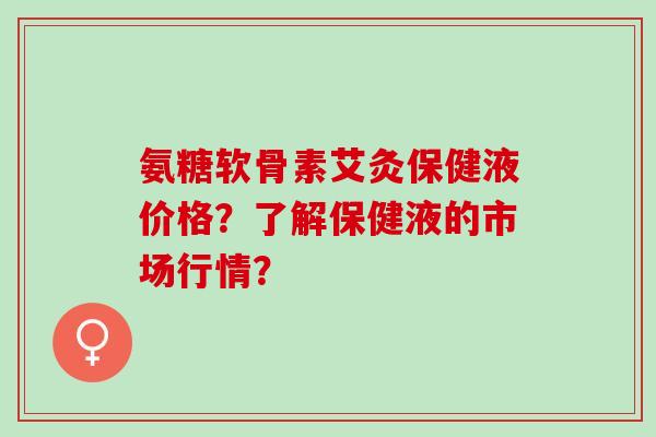 氨糖软骨素艾灸保健液价格？了解保健液的市场行情？