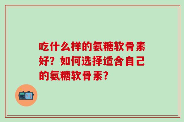 吃什么样的氨糖软骨素好？如何选择适合自己的氨糖软骨素？