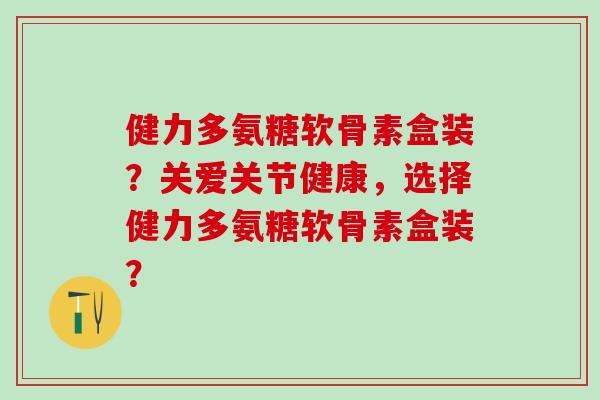 健力多氨糖软骨素盒装？关爱关节健康，选择健力多氨糖软骨素盒装？