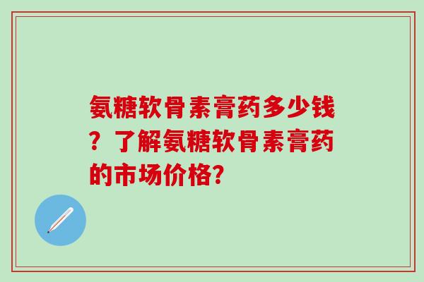 氨糖软骨素膏药多少钱？了解氨糖软骨素膏药的市场价格？