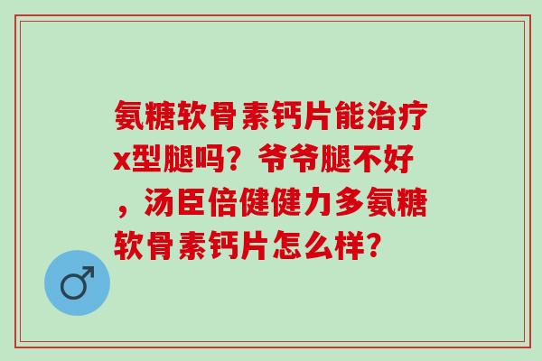 氨糖软骨素钙片能x型腿吗？爷爷腿不好，汤臣倍健健力多氨糖软骨素钙片怎么样？