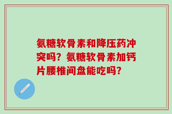 氨糖软骨素和药冲突吗?氨糖软骨素加钙片腰椎间盘能吃吗? 氨糖软骨素和药冲突吗?氨糖软骨素加钙片腰椎间盘能吃吗?