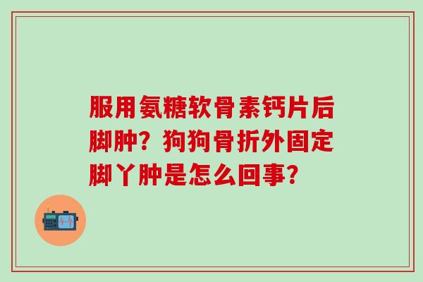 服用氨糖软骨素钙片后脚肿？狗狗外固定脚丫肿是怎么回事？