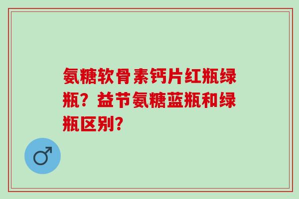 氨糖软骨素钙片红瓶绿瓶?益节氨糖蓝瓶和绿瓶区别? 氨糖软骨素钙片红瓶绿瓶?益节氨糖蓝瓶和绿瓶区别?