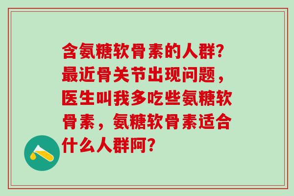 含氨糖软骨素的人群？最近骨关节出现问题，医生叫我多吃些氨糖软骨素，氨糖软骨素适合什么人群阿？