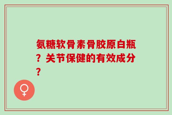 氨糖软骨素骨胶原白瓶？关节保健的有效成分？