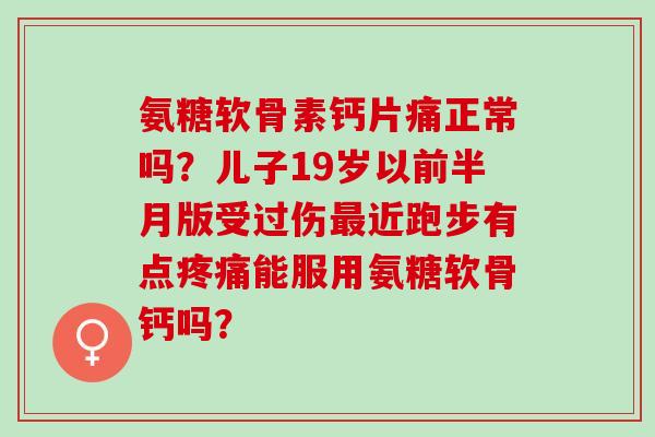 氨糖软骨素钙片痛正常吗？儿子19岁以前半月版受过伤最近跑步有点疼痛能服用氨糖软骨钙吗？