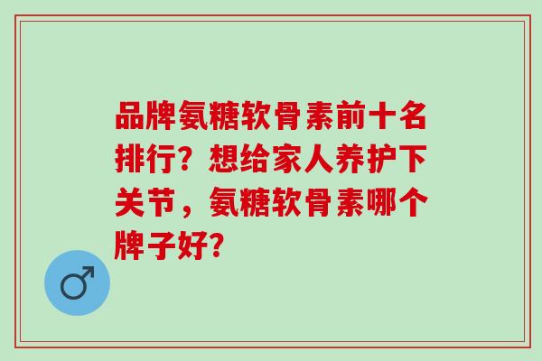 品牌氨糖软骨素前十名排行？想给家人养护下关节，氨糖软骨素哪个牌子好？