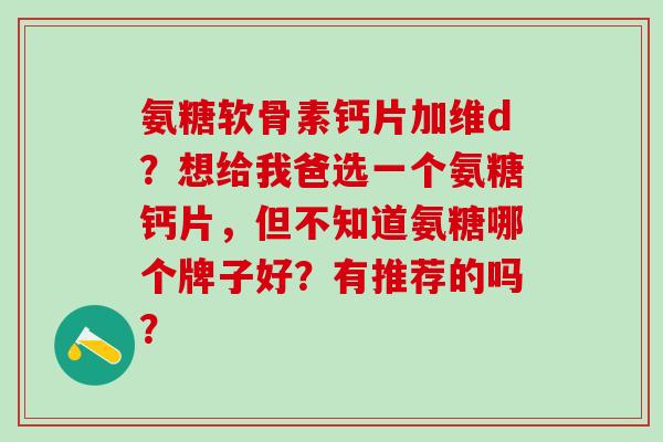 氨糖软骨素钙片加维d？想给我爸选一个氨糖钙片，但不知道氨糖哪个牌子好？有推荐的吗？