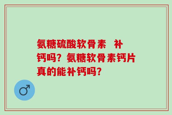 氨糖硫酸软骨素  补钙吗？氨糖软骨素钙片真的能补钙吗？