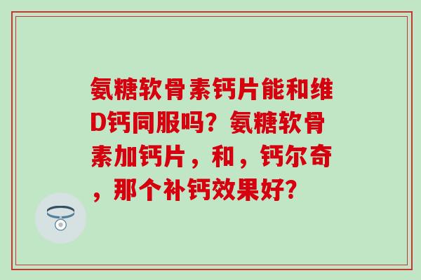 氨糖软骨素钙片能和维D钙同服吗？氨糖软骨素加钙片，和，钙尔奇，那个补钙效果好？