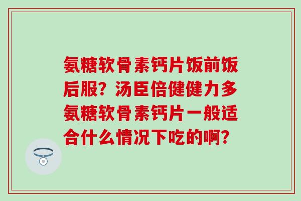 氨糖软骨素钙片饭前饭后服？汤臣倍健健力多氨糖软骨素钙片一般适合什么情况下吃的啊？