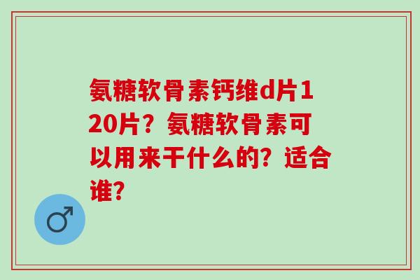 氨糖软骨素钙维d片120片?氨糖软骨素可以用来干什么的?适合谁? 氨糖软骨素钙维d片120片?氨糖软骨素可以用来干什么的?适合谁?