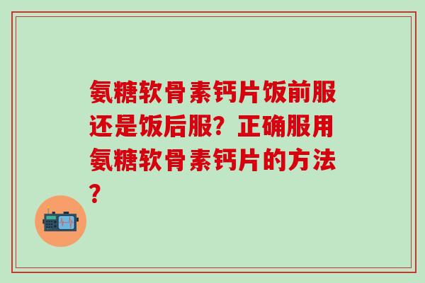 氨糖软骨素钙片饭前服还是饭后服？正确服用氨糖软骨素钙片的方法？
