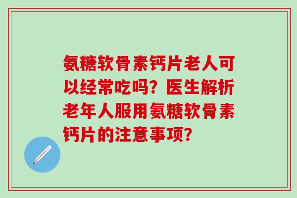 氨糖软骨素钙片老人可以经常吃吗？医生解析老年人服用氨糖软骨素钙片的注意事项？
