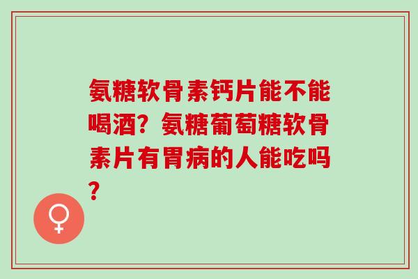 氨糖软骨素钙片能不能喝酒？氨糖葡萄糖软骨素片有胃的人能吃吗？