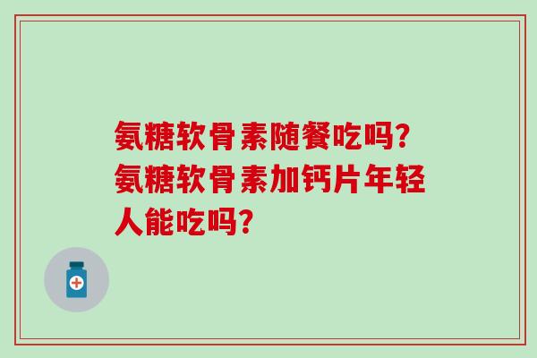 氨糖软骨素随餐吃吗？氨糖软骨素加钙片年轻人能吃吗？