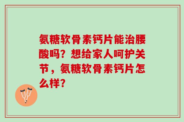 氨糖软骨素钙片能腰酸吗？想给家人呵护关节，氨糖软骨素钙片怎么样？