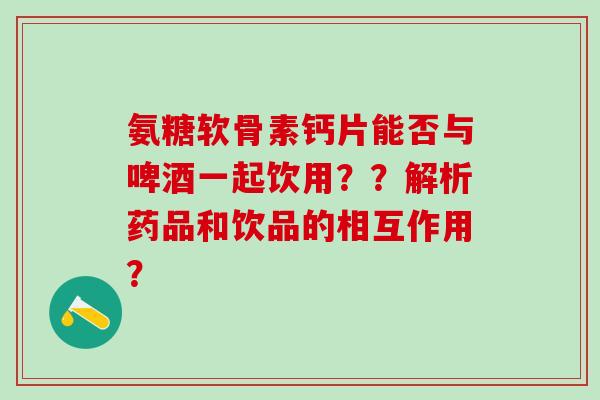 氨糖软骨素钙片能否与啤酒一起饮用？？解析药品和饮品的相互作用？