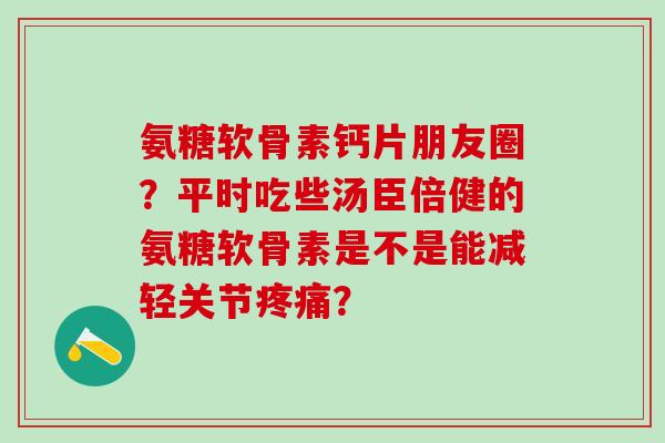 氨糖软骨素钙片朋友圈？平时吃些汤臣倍健的氨糖软骨素是不是能减轻关节？
