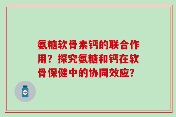 氨糖软骨素钙的联合作用?探究氨糖和钙在软骨保健中的协同效应? 氨糖软骨素钙的联合作用?探究氨糖和钙在软骨保健中的协同效应?