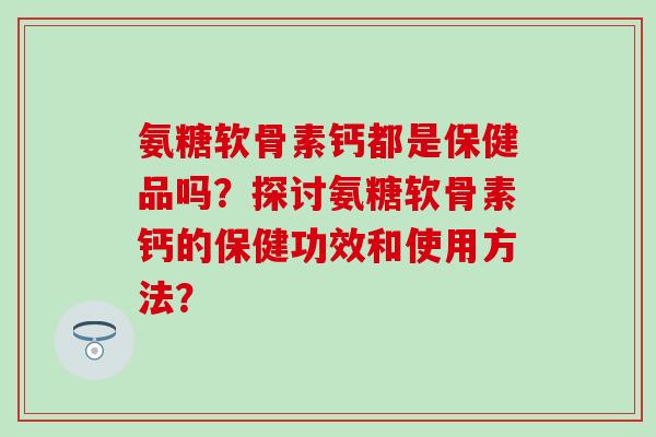氨糖软骨素钙都是保健品吗？探讨氨糖软骨素钙的保健功效和使用方法？