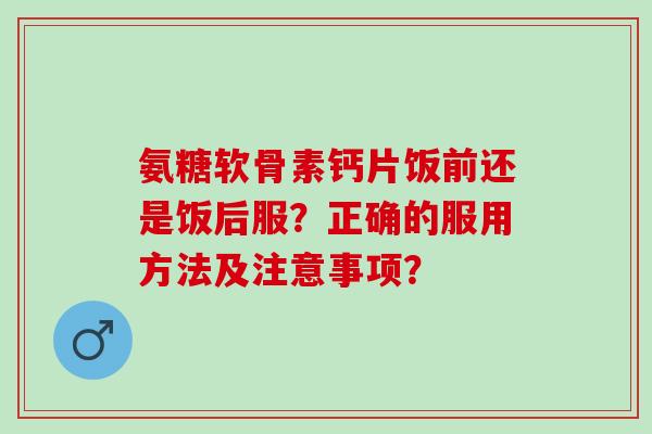 氨糖软骨素钙片饭前还是饭后服？正确的服用方法及注意事项？