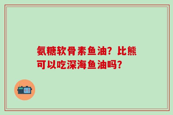 氨糖软骨素鱼油？比熊可以吃深海鱼油吗？