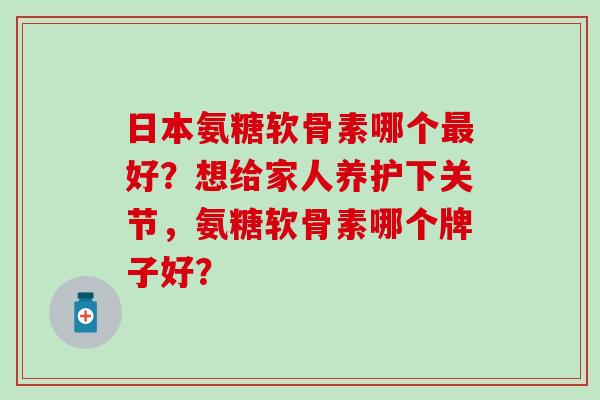 日本氨糖软骨素哪个好？想给家人养护下关节，氨糖软骨素哪个牌子好？