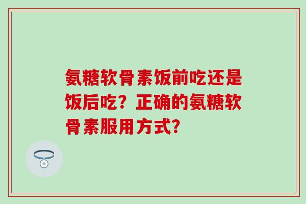 氨糖软骨素饭前吃还是饭后吃？正确的氨糖软骨素服用方式？