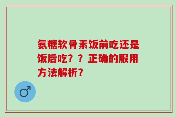 氨糖软骨素饭前吃还是饭后吃??正确的服用方法解析? 氨糖软骨素饭前吃还是饭后吃??正确的服用方法解析?