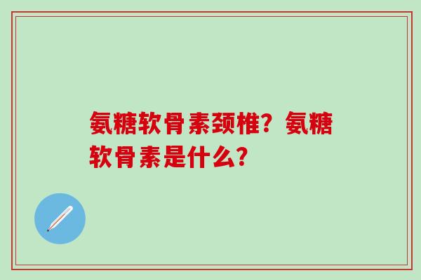 氨糖软骨素颈椎？氨糖软骨素是什么？