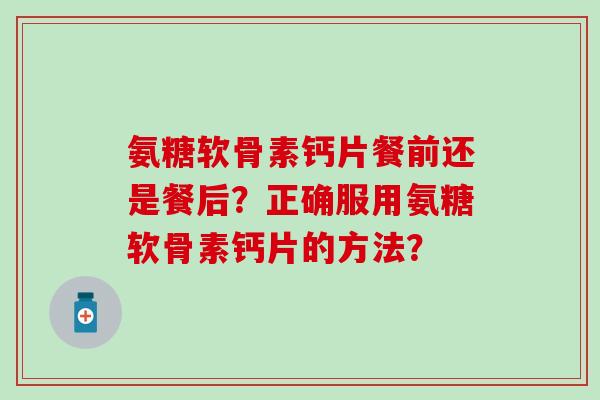 氨糖软骨素钙片餐前还是餐后？正确服用氨糖软骨素钙片的方法？