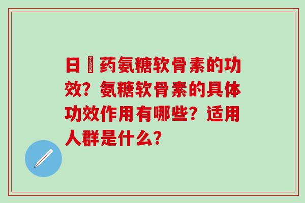 日夲药氨糖软骨素的功效？氨糖软骨素的具体功效作用有哪些？适用人群是什么？