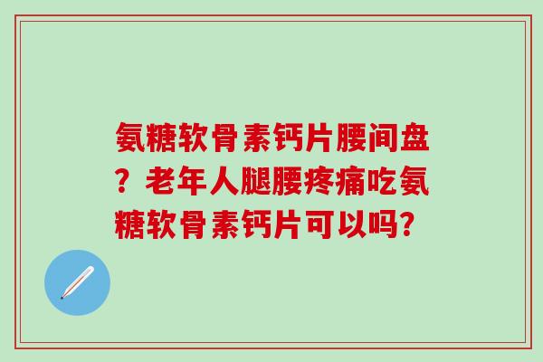 氨糖软骨素钙片腰间盘？老年人腿腰吃氨糖软骨素钙片可以吗？